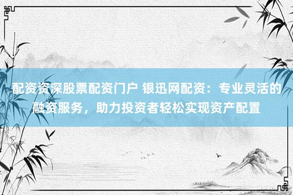 配资资深股票配资门户 银迅网配资：专业灵活的融资服务，助力投资者轻松实现资产配置
