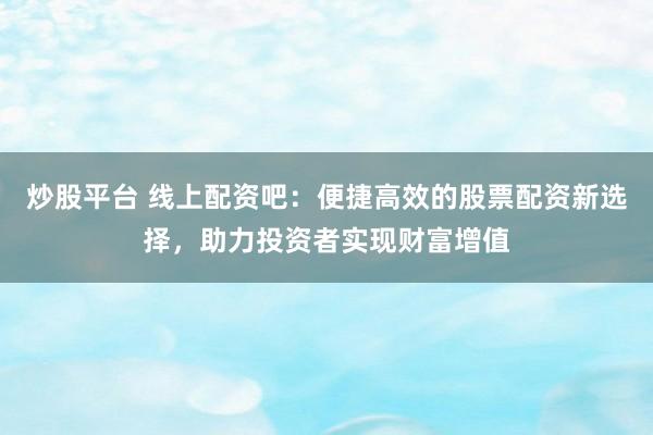 炒股平台 线上配资吧：便捷高效的股票配资新选择，助力投资者实现财富增值