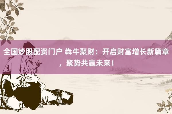 全国炒股配资门户 犇牛聚财：开启财富增长新篇章，聚势共赢未来！
