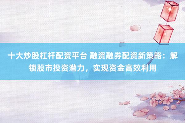 十大炒股杠杆配资平台 融资融券配资新策略：解锁股市投资潜力，实现资金高效利用