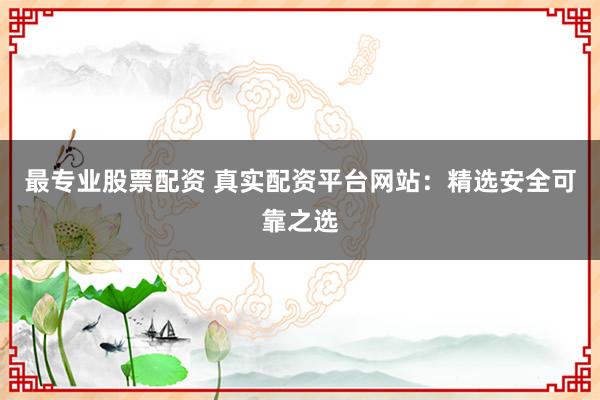 最专业股票配资 真实配资平台网站：精选安全可靠之选
