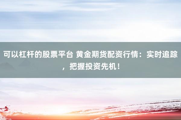 可以杠杆的股票平台 黄金期货配资行情：实时追踪，把握投资先机！