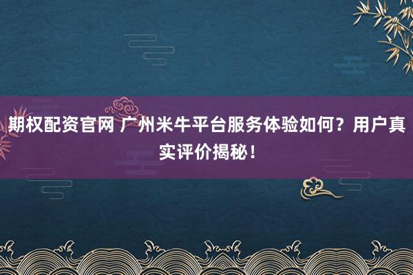 期权配资官网 广州米牛平台服务体验如何？用户真实评价揭秘！
