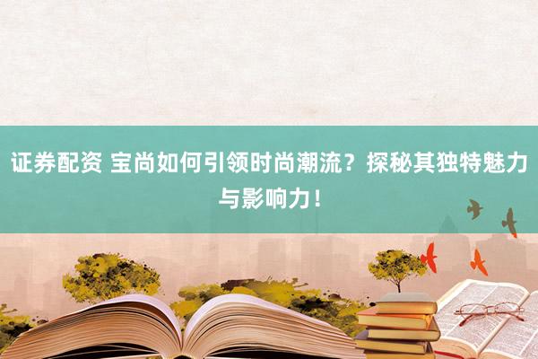 证券配资 宝尚如何引领时尚潮流？探秘其独特魅力与影响力！