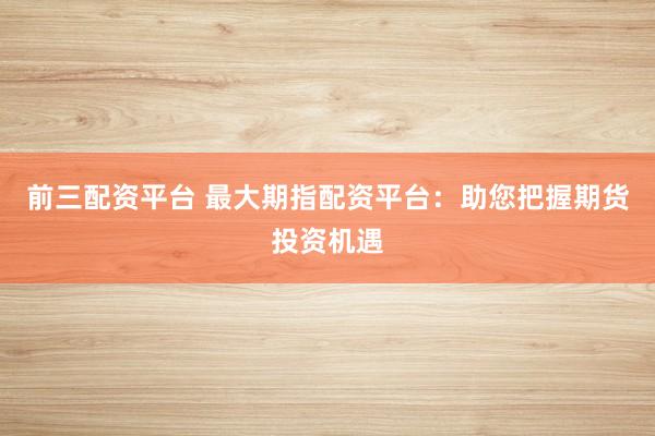 前三配资平台 最大期指配资平台：助您把握期货投资机遇