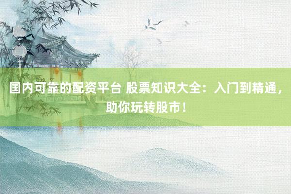 国内可靠的配资平台 股票知识大全：入门到精通，助你玩转股市！