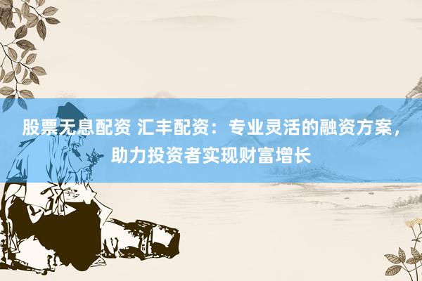 股票无息配资 汇丰配资：专业灵活的融资方案，助力投资者实现财富增长