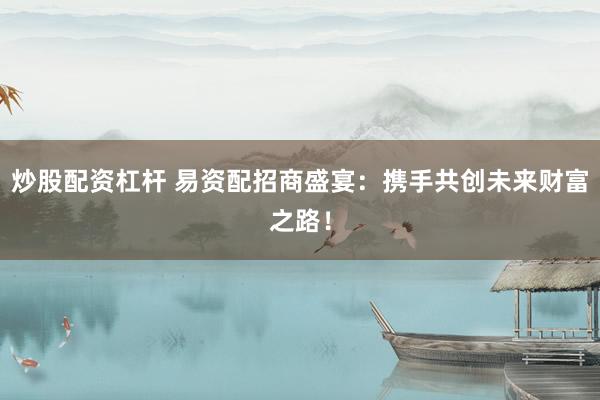 炒股配资杠杆 易资配招商盛宴：携手共创未来财富之路！