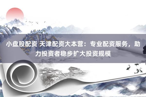 小盘股配资 天津配资大本营：专业配资服务，助力投资者稳步扩大投资规模