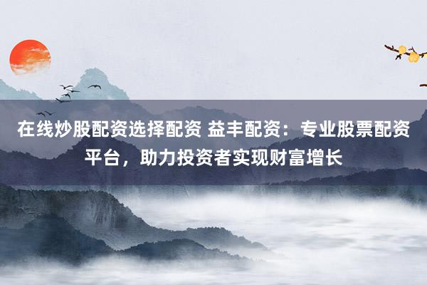 在线炒股配资选择配资 益丰配资：专业股票配资平台，助力投资者实现财富增长