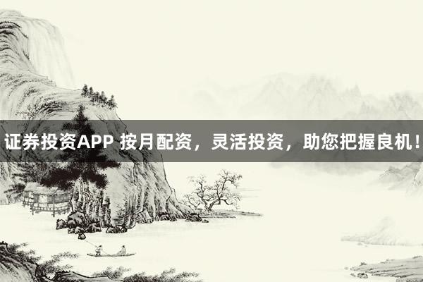 证券投资APP 按月配资，灵活投资，助您把握良机！