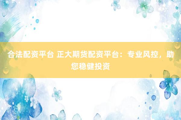 合法配资平台 正大期货配资平台：专业风控，助您稳健投资