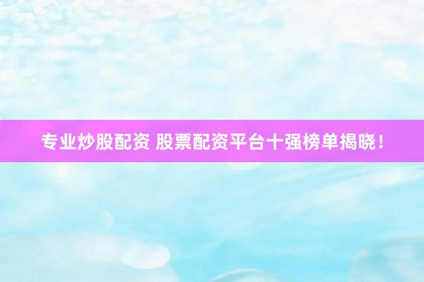 专业炒股配资 股票配资平台十强榜单揭晓！