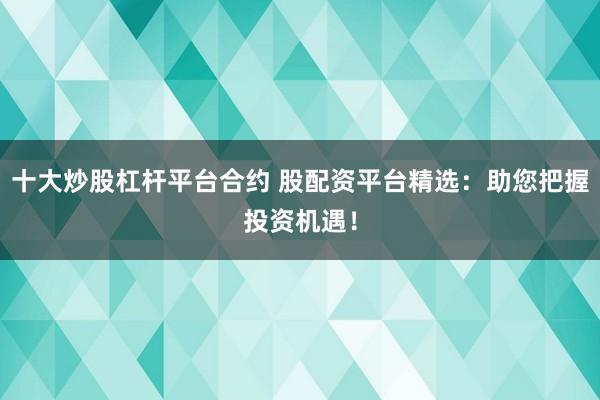 十大炒股杠杆平台合约 股配资平台精选：助您把握投资机遇！
