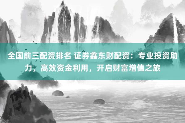 全国前三配资排名 证券鑫东财配资：专业投资助力，高效资金利用，开启财富增值之旅