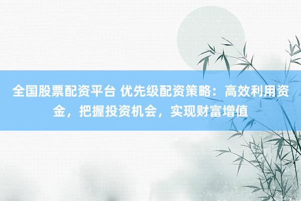 全国股票配资平台 优先级配资策略：高效利用资金，把握投资机会，实现财富增值