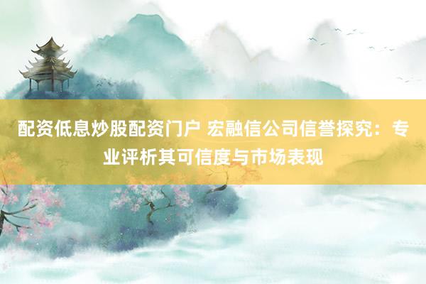 配资低息炒股配资门户 宏融信公司信誉探究：专业评析其可信度与市场表现