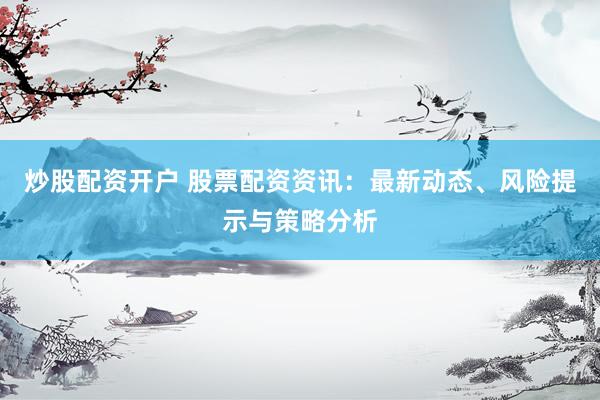 炒股配资开户 股票配资资讯：最新动态、风险提示与策略分析