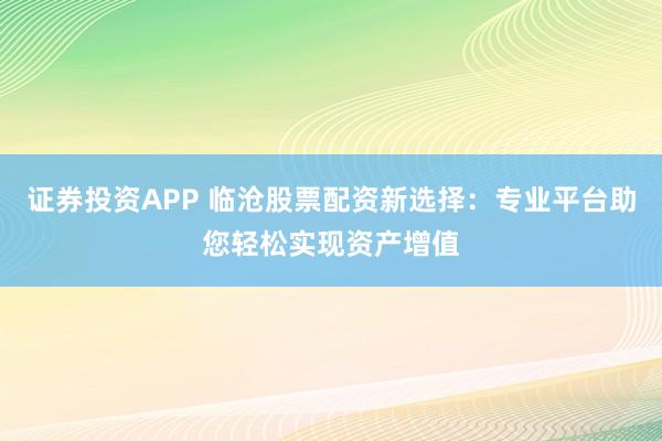 证券投资APP 临沧股票配资新选择：专业平台助您轻松实现资产增值