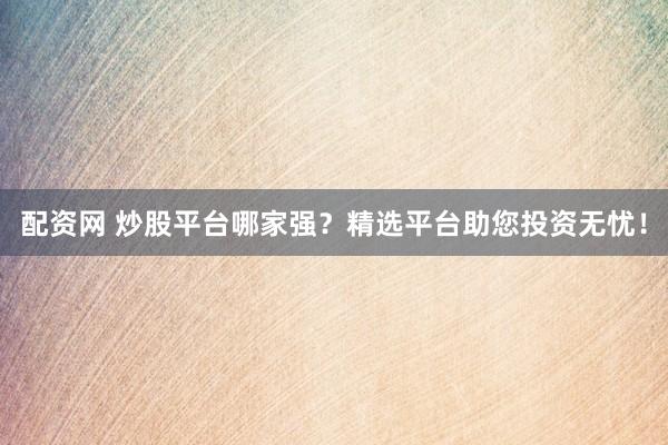 配资网 炒股平台哪家强？精选平台助您投资无忧！