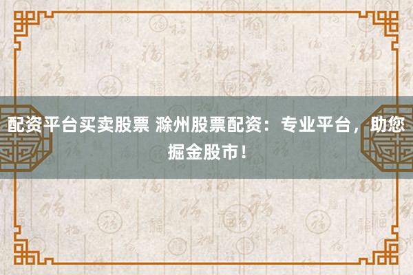 配资平台买卖股票 滁州股票配资：专业平台，助您掘金股市！