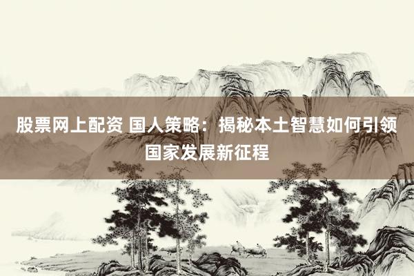 股票网上配资 国人策略：揭秘本土智慧如何引领国家发展新征程
