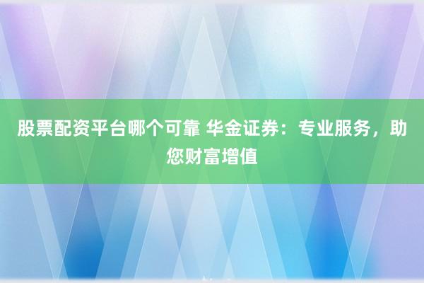 股票配资平台哪个可靠 华金证券：专业服务，助您财富增值