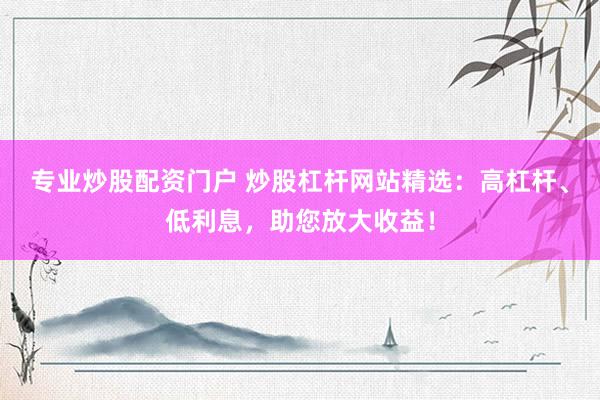 专业炒股配资门户 炒股杠杆网站精选：高杠杆、低利息，助您放大收益！
