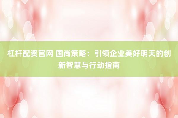 杠杆配资官网 国尚策略：引领企业美好明天的创新智慧与行动指南