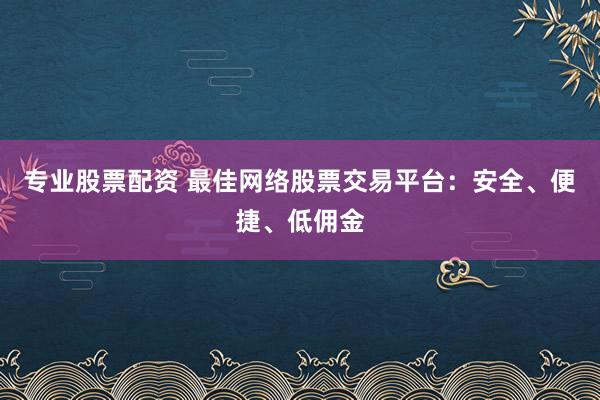 专业股票配资 最佳网络股票交易平台：安全、便捷、低佣金