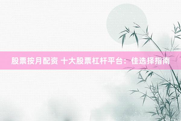 股票按月配资 十大股票杠杆平台：佳选择指南