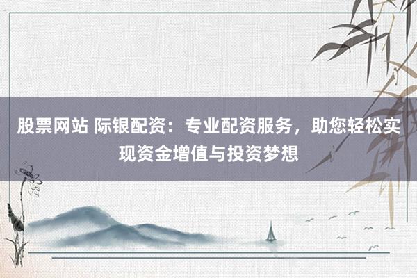 股票网站 际银配资：专业配资服务，助您轻松实现资金增值与投资梦想