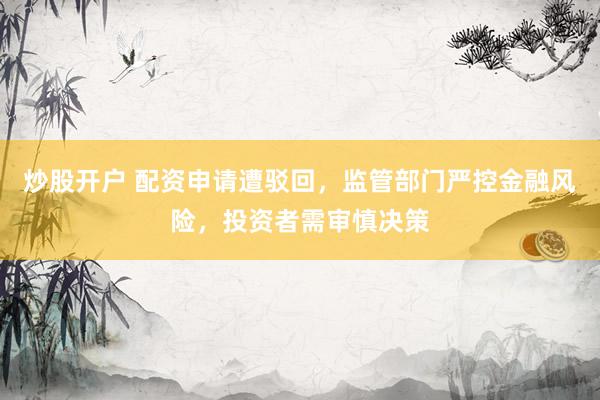 炒股开户 配资申请遭驳回，监管部门严控金融风险，投资者需审慎决策