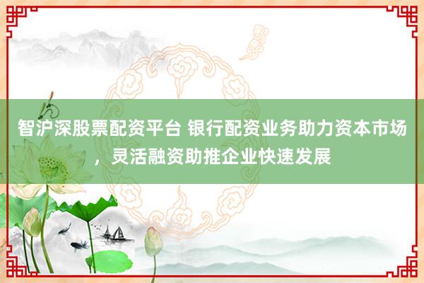智沪深股票配资平台 银行配资业务助力资本市场，灵活融资助推企业快速发展