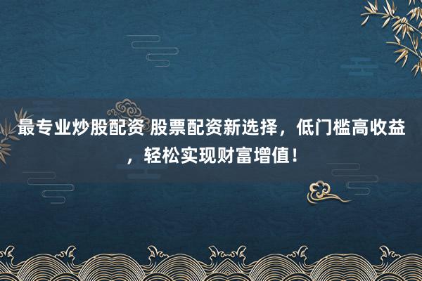 最专业炒股配资 股票配资新选择，低门槛高收益，轻松实现财富增值！