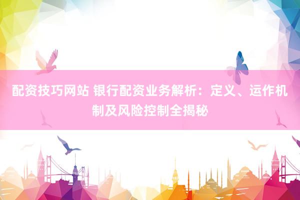 配资技巧网站 银行配资业务解析：定义、运作机制及风险控制全揭秘