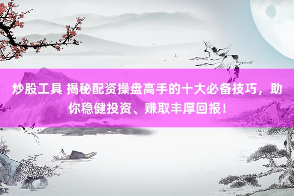 炒股工具 揭秘配资操盘高手的十大必备技巧，助你稳健投资、赚取丰厚回报！