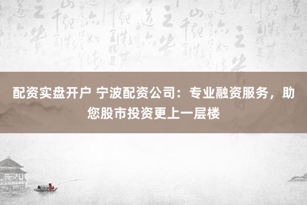 配资实盘开户 宁波配资公司：专业融资服务，助您股市投资更上一层楼