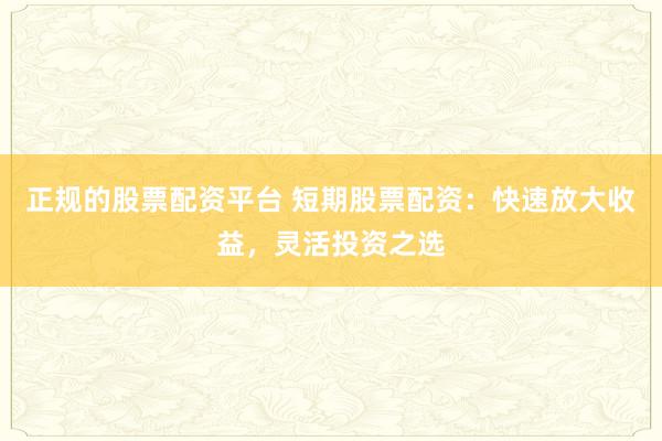 正规的股票配资平台 短期股票配资：快速放大收益，灵活投资之选