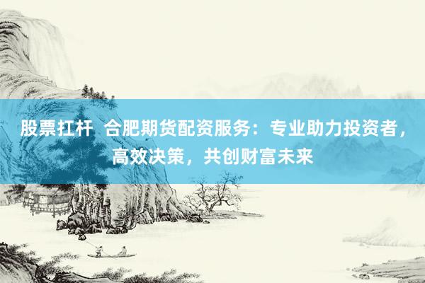 股票扛杆  合肥期货配资服务：专业助力投资者，高效决策，共创财富未来