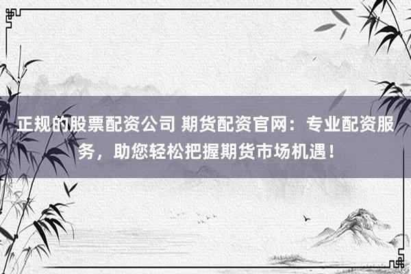 正规的股票配资公司 期货配资官网：专业配资服务，助您轻松把握期货市场机遇！