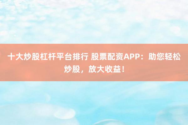 十大炒股杠杆平台排行 股票配资APP：助您轻松炒股，放大收益！