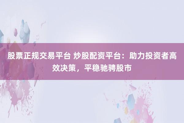 股票正规交易平台 炒股配资平台：助力投资者高效决策，平稳驰骋股市