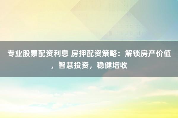 专业股票配资利息 房押配资策略：解锁房产价值，智慧投资，稳健增收