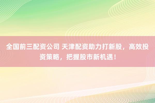 全国前三配资公司 天津配资助力打新股，高效投资策略，把握股市新机遇！