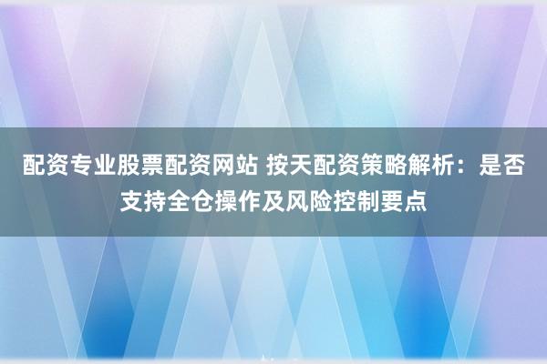 配资专业股票配资网站 按天配资策略解析：是否支持全仓操作及风险控制要点