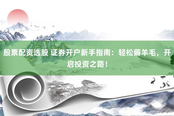 股票配资选股 证券开户新手指南：轻松薅羊毛，开启投资之路！