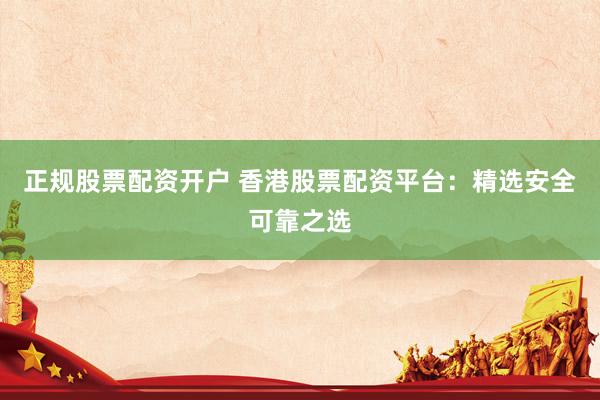 正规股票配资开户 香港股票配资平台：精选安全可靠之选