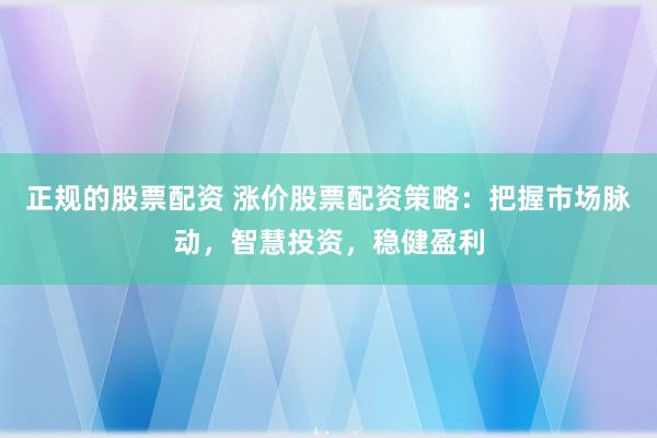 正规的股票配资 涨价股票配资策略：把握市场脉动，智慧投资，稳健盈利