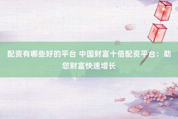 配资有哪些好的平台 中国财富十倍配资平台：助您财富快速增长